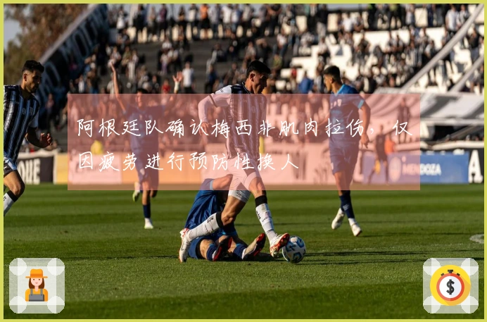 阿根廷队确认梅西非肌肉拉伤,仅因疲劳进行预防性换人