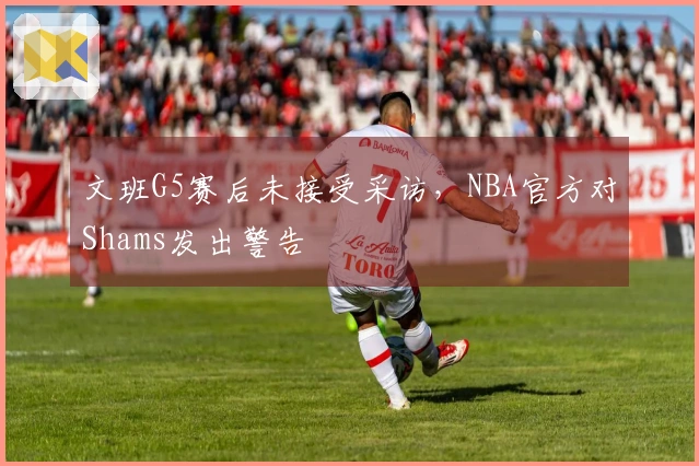 文班G5赛后未接受采访,NBA官方对Shams发出警告