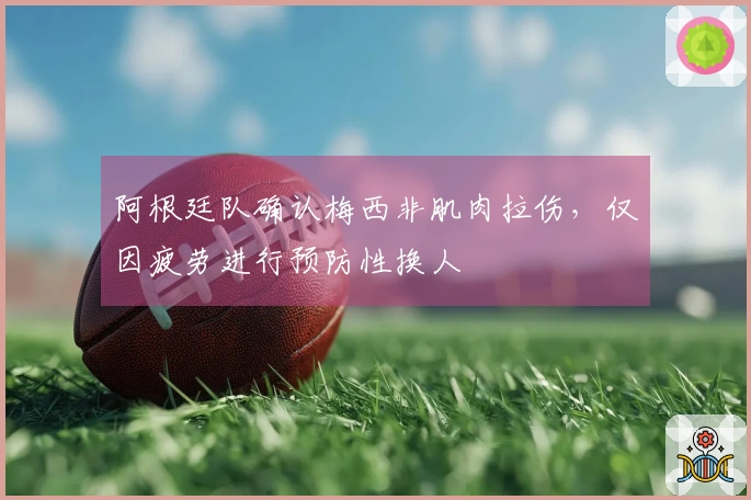阿根廷队确认梅西非肌肉拉伤，仅因疲劳进行预防性换人